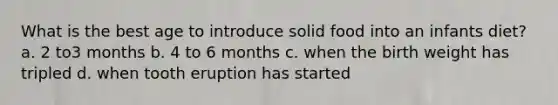 What is the best age to introduce solid food into an infants diet? a. 2 to3 months b. 4 to 6 months c. when the birth weight has tripled d. when tooth eruption has started