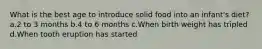 What is the best age to introduce solid food into an infant's diet? a.2 to 3 months b.4 to 6 months c.When birth weight has tripled d.When tooth eruption has started