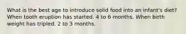 What is the best age to introduce solid food into an infant's diet? When tooth eruption has started. 4 to 6 months. When birth weight has tripled. 2 to 3 months.