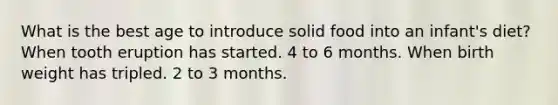 What is the best age to introduce solid food into an infant's diet? When tooth eruption has started. 4 to 6 months. When birth weight has tripled. 2 to 3 months.