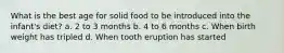 What is the best age for solid food to be introduced into the infant's diet? a. 2 to 3 months b. 4 to 6 months c. When birth weight has tripled d. When tooth eruption has started