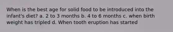 When is the best age for solid food to be introduced into the infant's diet? a. 2 to 3 months b. 4 to 6 months c. when birth weight has tripled d. When tooth eruption has started