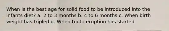 When is the best age for solid food to be introduced into the infants diet? a. 2 to 3 months b. 4 to 6 months c. When birth weight has tripled d. When tooth eruption has started