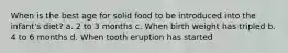 When is the best age for solid food to be introduced into the infant's diet? a. 2 to 3 months c. When birth weight has tripled b. 4 to 6 months d. When tooth eruption has started