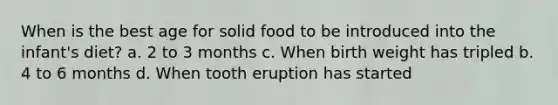 When is the best age for solid food to be introduced into the infant's diet? a. 2 to 3 months c. When birth weight has tripled b. 4 to 6 months d. When tooth eruption has started