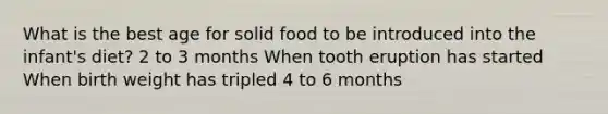 What is the best age for solid food to be introduced into the infant's diet? 2 to 3 months When tooth eruption has started When birth weight has tripled 4 to 6 months