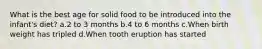 What is the best age for solid food to be introduced into the infant's diet? a.2 to 3 months b.4 to 6 months c.When birth weight has tripled d.When tooth eruption has started