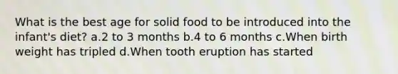 What is the best age for solid food to be introduced into the infant's diet? a.2 to 3 months b.4 to 6 months c.When birth weight has tripled d.When tooth eruption has started