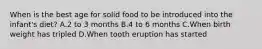 When is the best age for solid food to be introduced into the infant's diet? A.2 to 3 months B.4 to 6 months C.When birth weight has tripled D.When tooth eruption has started