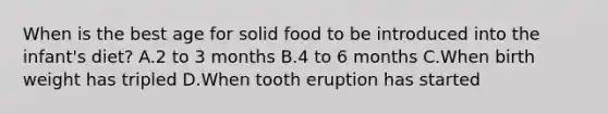 When is the best age for solid food to be introduced into the infant's diet? A.2 to 3 months B.4 to 6 months C.When birth weight has tripled D.When tooth eruption has started