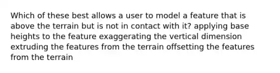 Which of these best allows a user to model a feature that is above the terrain but is not in contact with it? applying base heights to the feature exaggerating the vertical dimension extruding the features from the terrain offsetting the features from the terrain