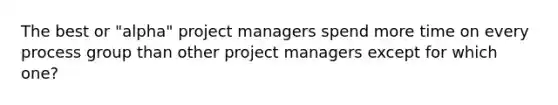 The best or "alpha" project managers spend more time on every process group than other project managers except for which one?