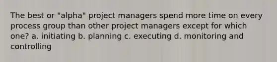 The best or "alpha" project managers spend more time on every process group than other project managers except for which one? a. initiating b. planning c. executing d. monitoring and controlling