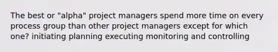 The best or "alpha" project managers spend more time on every process group than other project managers except for which one? initiating planning executing monitoring and controlling