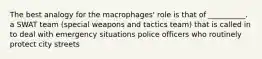 The best analogy for the macrophages' role is that of __________. a SWAT team (special weapons and tactics team) that is called in to deal with emergency situations police officers who routinely protect city streets