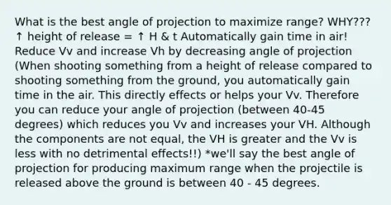 What is the best angle of projection to maximize range? WHY??? ↑ height of release = ↑ H & t Automatically gain time in air! Reduce Vv and increase Vh by decreasing angle of projection (When shooting something from a height of release compared to shooting something from the ground, you automatically gain time in the air. This directly effects or helps your Vv. Therefore you can reduce your angle of projection (between 40-45 degrees) which reduces you Vv and increases your VH. Although the components are not equal, the VH is greater and the Vv is less with no detrimental effects!!) *we'll say the best angle of projection for producing maximum range when the projectile is released above the ground is between 40 - 45 degrees.