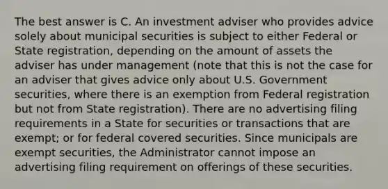 The best answer is C. An investment adviser who provides advice solely about municipal securities is subject to either Federal or State registration, depending on the amount of assets the adviser has under management (note that this is not the case for an adviser that gives advice only about U.S. Government securities, where there is an exemption from Federal registration but not from State registration). There are no advertising filing requirements in a State for securities or transactions that are exempt; or for federal covered securities. Since municipals are exempt securities, the Administrator cannot impose an advertising filing requirement on offerings of these securities.