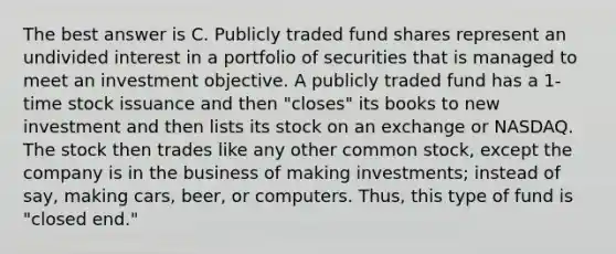 The best answer is C. Publicly traded fund shares represent an undivided interest in a portfolio of securities that is managed to meet an investment objective. A publicly traded fund has a 1-time stock issuance and then "closes" its books to new investment and then lists its stock on an exchange or NASDAQ. The stock then trades like any other common stock, except the company is in the business of making investments; instead of say, making cars, beer, or computers. Thus, this type of fund is "closed end."