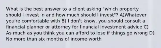 What is the best answer to a client asking "which property should I invest in and how much should I invest"? A)Whatever you're comfortable with B) I don't know, you should consult a financial planner or attorney for financial investment advice C) As much as you think you can afford to lose if things go wrong D) No more than six months of income worth