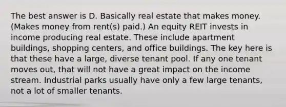 The best answer is D. Basically real estate that makes money. (Makes money from rent(s) paid.) An equity REIT invests in income producing real estate. These include apartment buildings, shopping centers, and office buildings. The key here is that these have a large, diverse tenant pool. If any one tenant moves out, that will not have a great impact on the income stream. Industrial parks usually have only a few large tenants, not a lot of smaller tenants.