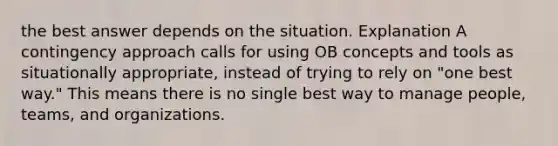 the best answer depends on the situation. Explanation A contingency approach calls for using OB concepts and tools as situationally appropriate, instead of trying to rely on "one best way." This means there is no single best way to manage people, teams, and organizations.