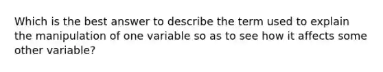 Which is the best answer to describe the term used to explain the manipulation of one variable so as to see how it affects some other variable?