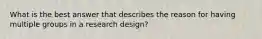 What is the best answer that describes the reason for having multiple groups in a research design?