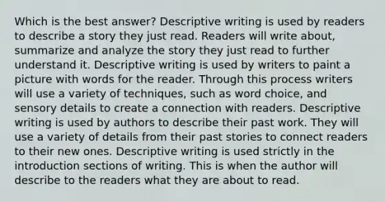 Which is the best answer? Descriptive writing is used by readers to describe a story they just read. Readers will write about, summarize and analyze the story they just read to further understand it. Descriptive writing is used by writers to paint a picture with words for the reader. Through this process writers will use a variety of techniques, such as word choice, and sensory details to create a connection with readers. Descriptive writing is used by authors to describe their past work. They will use a variety of details from their past stories to connect readers to their new ones. Descriptive writing is used strictly in the introduction sections of writing. This is when the author will describe to the readers what they are about to read.