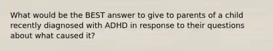 What would be the BEST answer to give to parents of a child recently diagnosed with ADHD in response to their questions about what caused it?