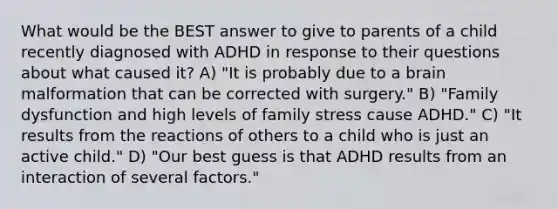 What would be the BEST answer to give to parents of a child recently diagnosed with ADHD in response to their questions about what caused it? A) "It is probably due to a brain malformation that can be corrected with surgery." B) "Family dysfunction and high levels of family stress cause ADHD." C) "It results from the reactions of others to a child who is just an active child." D) "Our best guess is that ADHD results from an interaction of several factors."