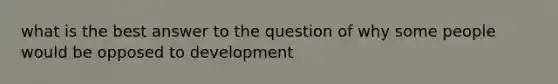 what is the best answer to the question of why some people would be opposed to development