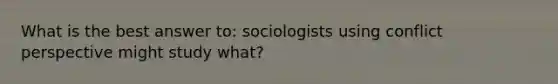 What is the best answer to: sociologists using conflict perspective might study what?