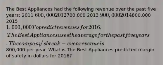 The Best Appliances had the following revenue over the past five years: 2011 600,000 2012700,000 2013 900,000 2014800,000 2015 1,000,000 To predict revenues for 2016, The Best Appliances uses the average for the past five years. The company's break-even revenue is800,000 per year. What is The Best Appliances predicted <a href='https://www.questionai.com/knowledge/kzdyOdD4hN-margin-of-safety' class='anchor-knowledge'>margin of safety</a> in dollars for 2016?