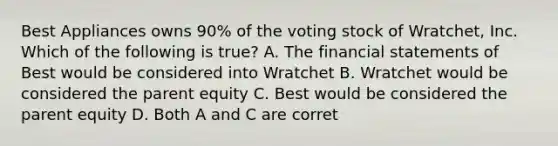 Best Appliances owns​ 90% of the voting stock of​ Wratchet, Inc. Which of the following is​ true? A. The financial statements of Best would be considered into Wratchet B. Wratchet would be considered the parent equity C. Best would be considered the parent equity D. Both A and C are corret