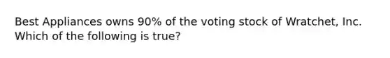 Best Appliances owns 90% of the voting stock of Wratchet, Inc. Which of the following is true?