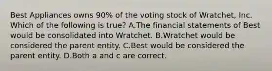 Best Appliances owns​ 90% of the voting stock of​ Wratchet, Inc. Which of the following is​ true? A.The <a href='https://www.questionai.com/knowledge/kFBJaQCz4b-financial-statements' class='anchor-knowledge'>financial statements</a> of Best would be consolidated into Wratchet. B.Wratchet would be considered the parent entity. C.Best would be considered the parent entity. D.Both a and c are correct.