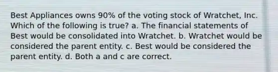 Best Appliances owns 90% of the voting stock of Wratchet, Inc. Which of the following is true? a. The financial statements of Best would be consolidated into Wratchet. b. Wratchet would be considered the parent entity. c. Best would be considered the parent entity. d. Both a and c are correct.