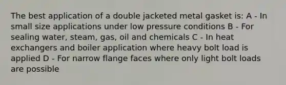 The best application of a double jacketed metal gasket is: A - In small size applications under low pressure conditions B - For sealing water, steam, gas, oil and chemicals C - In heat exchangers and boiler application where heavy bolt load is applied D - For narrow flange faces where only light bolt loads are possible