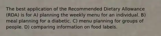 The best application of the Recommended Dietary Allowance (RDA) is for A) planning the weekly menu for an individual. B) meal planning for a diabetic. C) menu planning for groups of people. D) comparing information on food labels.