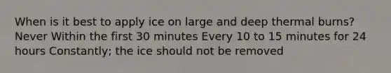 When is it best to apply ice on large and deep thermal burns? Never Within the first 30 minutes Every 10 to 15 minutes for 24 hours Constantly; the ice should not be removed