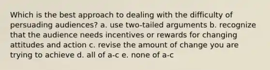 Which is the best approach to dealing with the difficulty of persuading audiences? a. use two-tailed arguments b. recognize that the audience needs incentives or rewards for changing attitudes and action c. revise the amount of change you are trying to achieve d. all of a-c e. none of a-c