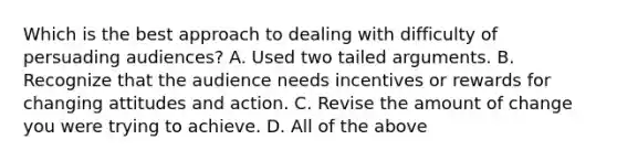 Which is the best approach to dealing with difficulty of persuading audiences? A. Used two tailed arguments. B. Recognize that the audience needs incentives or rewards for changing attitudes and action. C. Revise the amount of change you were trying to achieve. D. All of the above