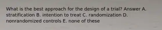 What is the best approach for the design of a trial? Answer A. stratification B. intention to treat C. randomization D. nonrandomized controls E. none of these