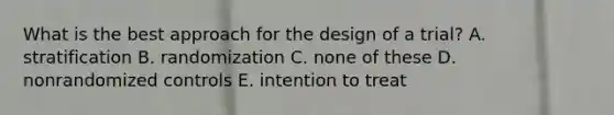 What is the best approach for the design of a trial? A. stratification B. randomization C. none of these D. nonrandomized controls E. intention to treat