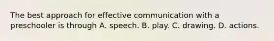 The best approach for effective communication with a preschooler is through A. speech. B. play. C. drawing. D. actions.