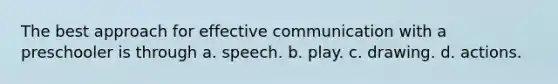 The best approach for effective communication with a preschooler is through a. speech. b. play. c. drawing. d. actions.