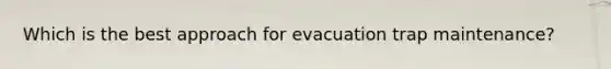 Which is the best approach for evacuation trap maintenance?