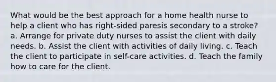 What would be the best approach for a home health nurse to help a client who has right-sided paresis secondary to a stroke? a. Arrange for private duty nurses to assist the client with daily needs. b. Assist the client with activities of daily living. c. Teach the client to participate in self-care activities. d. Teach the family how to care for the client.