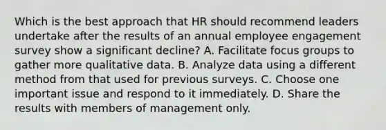 Which is the best approach that HR should recommend leaders undertake after the results of an annual employee engagement survey show a significant decline? A. Facilitate focus groups to gather more qualitative data. B. Analyze data using a different method from that used for previous surveys. C. Choose one important issue and respond to it immediately. D. Share the results with members of management only.