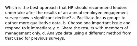 Which is the best approach that HR should recommend leaders undertake after the results of an annual employee engagement survey show a significant decline? a. Facilitate focus groups to gather more qualitative data. b. Choose one important issue and respond to it immediately. c. Share the results with members of management only. d. Analyze data using a different method from that used for previous surveys.